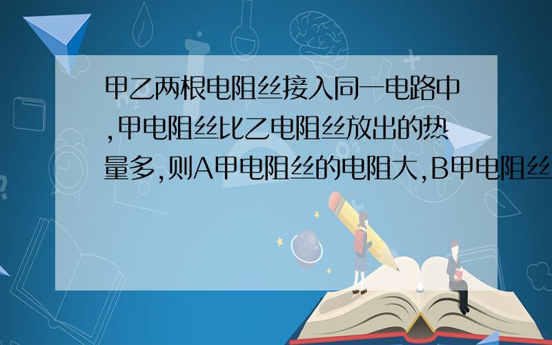 甲乙两根电阻丝接入同一电路中,甲电阻丝比乙电阻丝放出的热量多,则A甲电阻丝的电阻大,B甲电阻丝两端电压大,C甲电阻丝消耗的电能较多