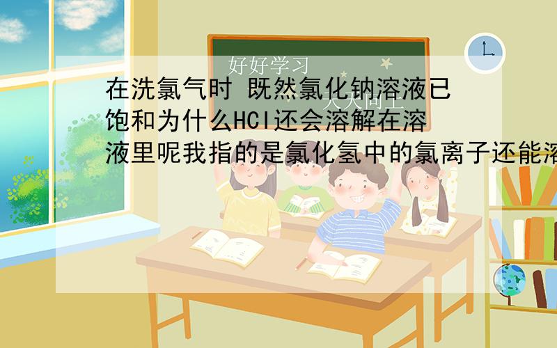 在洗氯气时 既然氯化钠溶液已饱和为什么HCI还会溶解在溶液里呢我指的是氯化氢中的氯离子还能溶吗