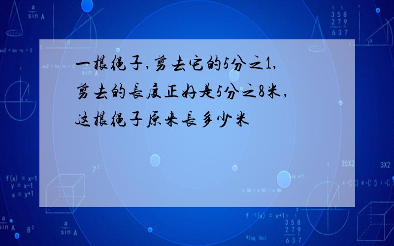 一根绳子,剪去它的5分之1,剪去的长度正好是5分之8米,这根绳子原来长多少米