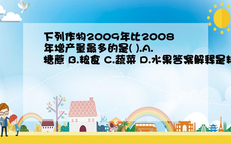 下列作物2009年比2008年增产量最多的是( ).A.糖蔗 B.粮食 C.蔬菜 D.水果答案解释是粮食2009年产量1314.50万吨,同比增长5.7%;糖蔗年产量1116.11万吨,同比增长3.4%;蔬菜产量2567.17万吨,同比增长5.6%;水果