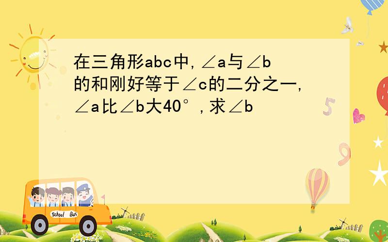 在三角形abc中,∠a与∠b的和刚好等于∠c的二分之一,∠a比∠b大40°,求∠b