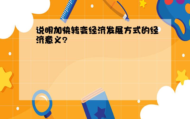 说明加快转变经济发展方式的经济意义?