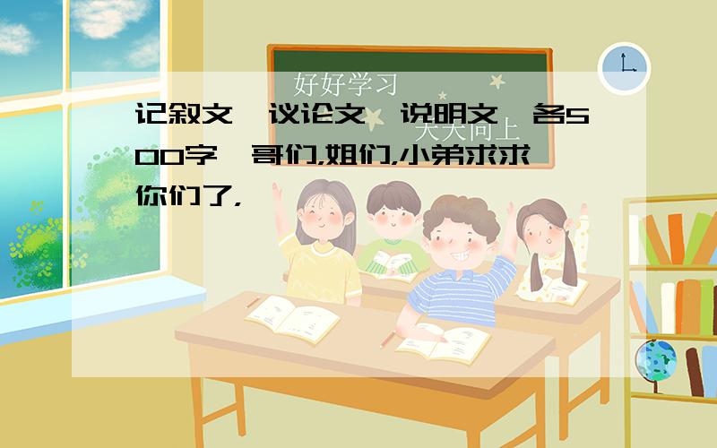 记叙文,议论文,说明文,各500字,哥们，姐们，小弟求求你们了，