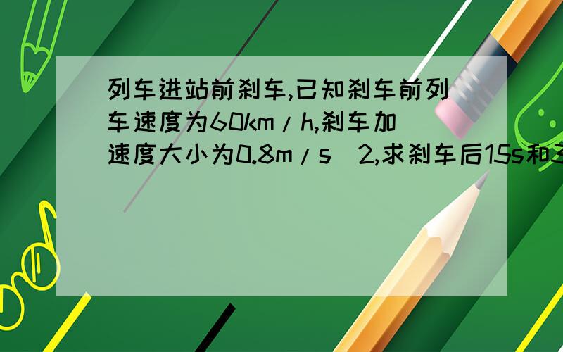 列车进站前刹车,已知刹车前列车速度为60km/h,刹车加速度大小为0.8m/s^2,求刹车后15s和30s列车