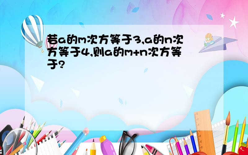 若a的m次方等于3,a的n次方等于4,则a的m+n次方等于?