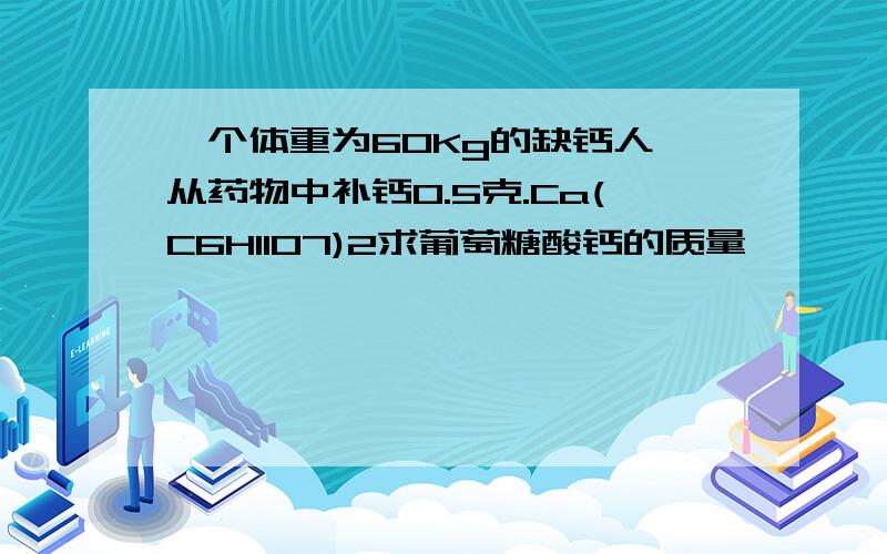 一个体重为60Kg的缺钙人,从药物中补钙0.5克.Ca(C6H11O7)2求葡萄糖酸钙的质量