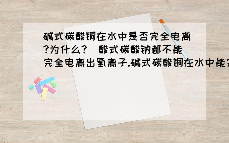 碱式碳酸铜在水中是否完全电离?为什么?(酸式碳酸钠都不能完全电离出氢离子.碱式碳酸铜在水中能完全电离出氢氧根离子吗?为什么?)