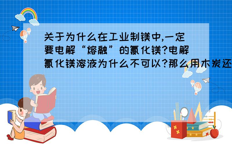 关于为什么在工业制镁中,一定要电解“熔融”的氯化镁?电解氯化镁溶液为什么不可以?那么用木炭还原MgO呢?（PS;神马是熔融状态下啊?）