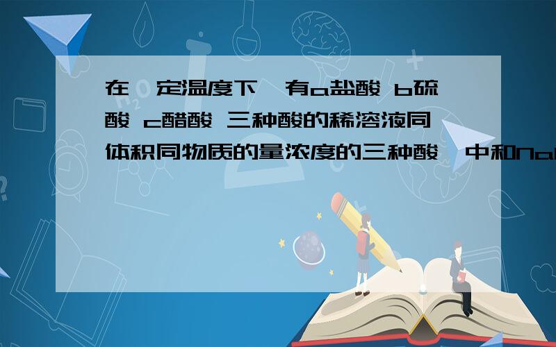 在一定温度下,有a盐酸 b硫酸 c醋酸 三种酸的稀溶液同体积同物质的量浓度的三种酸,中和NaOH能力的顺序是