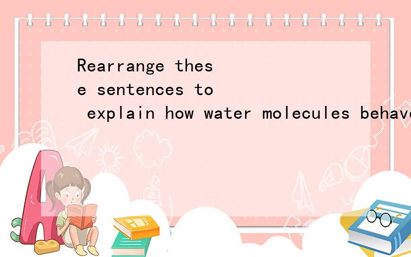 Rearrange these sentences to explain how water molecules behave in water vapour and how this turns to water as it cools.Copy the sentences out in the correct order.\x05At or below 100 ºC,the particles stick together if they collide.\x05The water