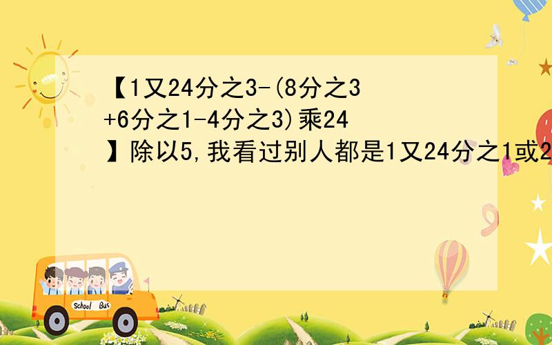 【1又24分之3-(8分之3+6分之1-4分之3)乘24】除以5,我看过别人都是1又24分之1或25,可我是1又24分之3,看清楚喽,谢谢,快哦