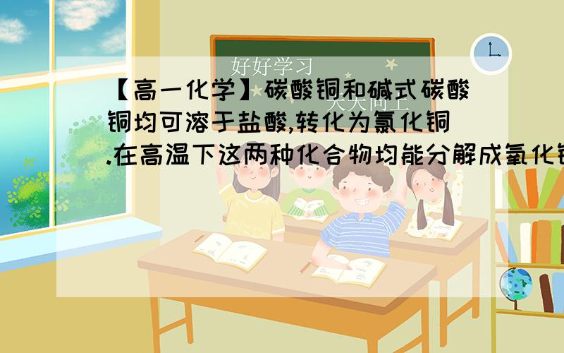 【高一化学】碳酸铜和碱式碳酸铜均可溶于盐酸,转化为氯化铜.在高温下这两种化合物均能分解成氧化铜.碳酸铜和碱式碳酸铜均可溶于盐酸,转化为氯化铜.在高温下这两种化合物均能分解成