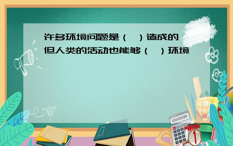 许多环境问题是（ ）造成的,但人类的活动也能够（ ）环境