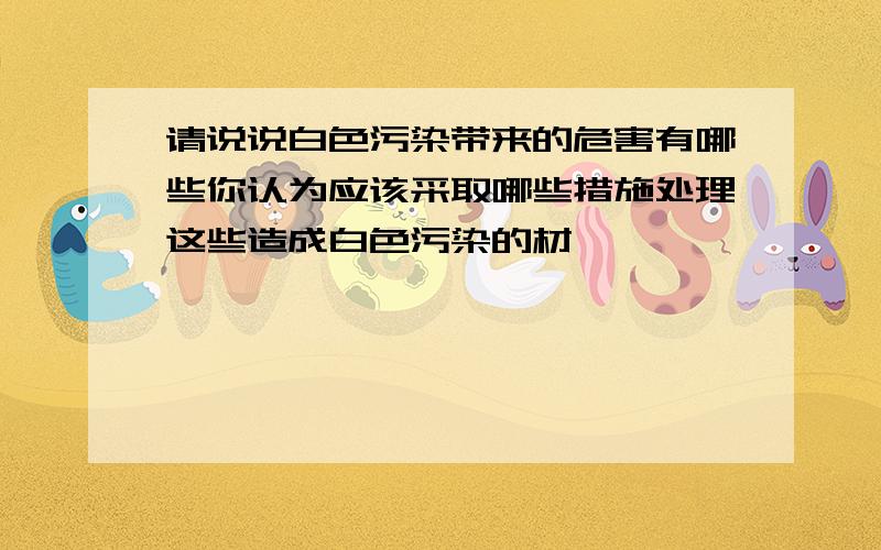 请说说白色污染带来的危害有哪些你认为应该采取哪些措施处理这些造成白色污染的材