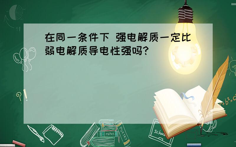 在同一条件下 强电解质一定比弱电解质导电性强吗?