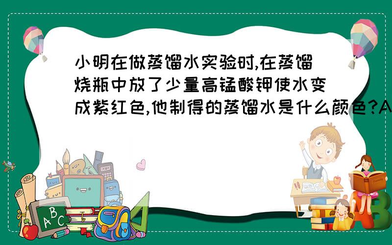 小明在做蒸馏水实验时,在蒸馏烧瓶中放了少量高锰酸钾使水变成紫红色,他制得的蒸馏水是什么颜色?A 无色 B 白色 C 红色 D 微带点红色