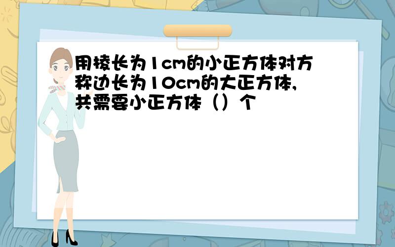 用棱长为1cm的小正方体对方称边长为10cm的大正方体,共需要小正方体（）个