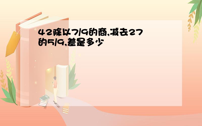 42除以7/9的商,减去27的5/9,差是多少