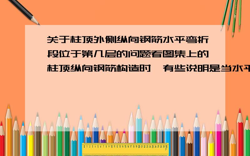 关于柱顶外侧纵向钢筋水平弯折段位于第几层的问题看图集上的柱顶纵向钢筋构造时,有些说明是当水平弯折段位于柱顶部第一层时,伸至柱内边后向下弯折8d后截断,第二层折伸至柱内边后截