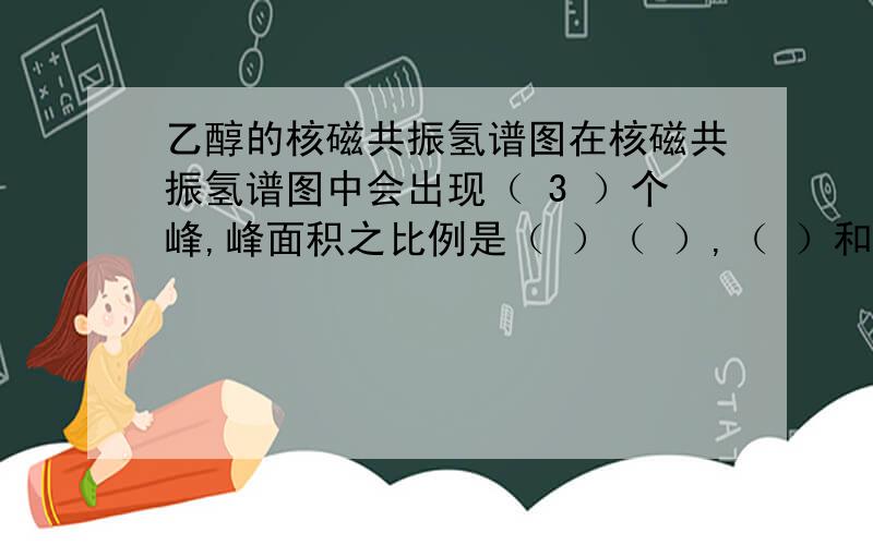 乙醇的核磁共振氢谱图在核磁共振氢谱图中会出现（ 3 ）个峰,峰面积之比例是（ ）（ ）,（ ）和（ ）的吸收峰