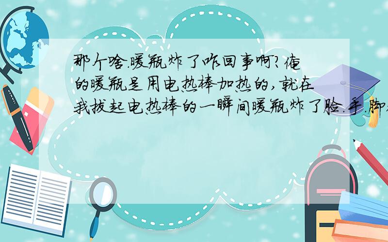 那个啥.暖瓶炸了咋回事啊?俺的暖瓶是用电热棒加热的,就在我拔起电热棒的一瞬间暖瓶炸了脸.手.脚都被炸到了,用棉签擦脸的时候棉签上有血丝,有没有事啊.再帮我分析一下,暖瓶为什么炸了?