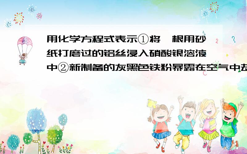 用化学方程式表示①将一根用砂纸打磨过的铝丝浸入硝酸银溶液中②新制备的灰黑色铁粉暴露在空气中却能迅速燃烧生成红色的三氧化二铁粉末