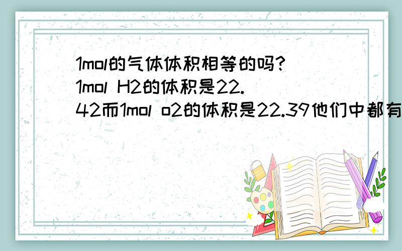 1mol的气体体积相等的吗?1mol H2的体积是22.42而1mol o2的体积是22.39他们中都有误差吗?