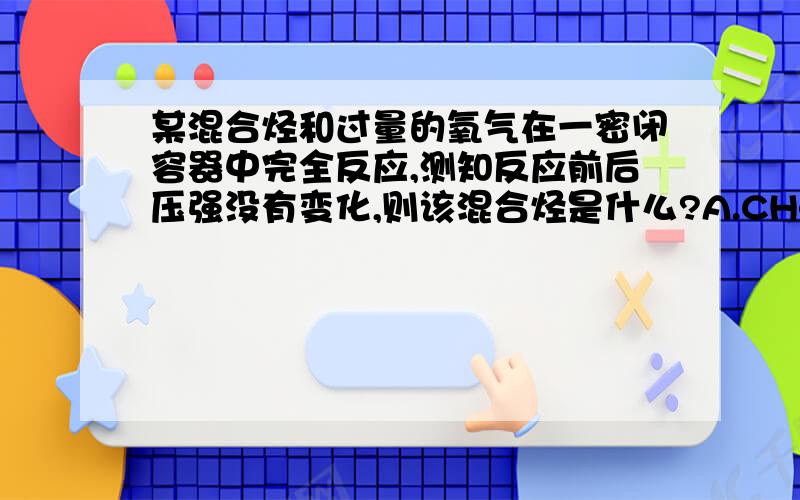 某混合烃和过量的氧气在一密闭容器中完全反应,测知反应前后压强没有变化,则该混合烃是什么?A.CH4和C2H4 B.CH4和C2H6 C.C2H4和C2H6 D.C3H4和C3H6 要有原因