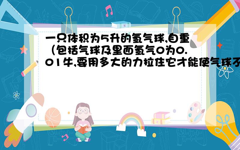 一只体积为5升的氢气球,自重（包括气球及里面氢气0为0.01牛,要用多大的力拉住它才能使气球不会