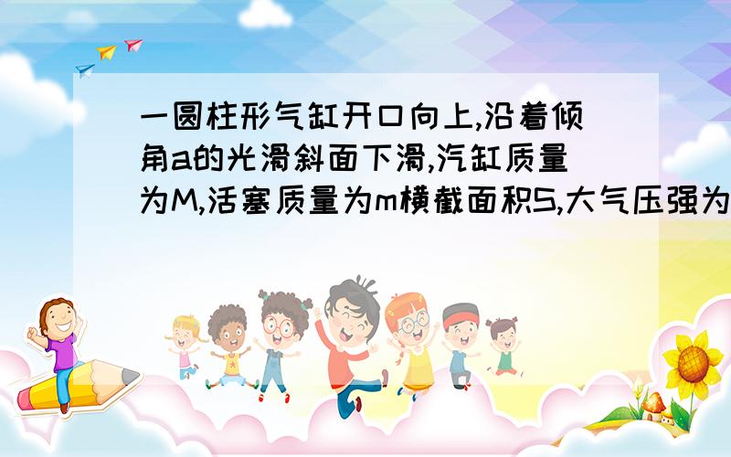 一圆柱形气缸开口向上,沿着倾角a的光滑斜面下滑,汽缸质量为M,活塞质量为m横截面积S,大气压强为p0,缸内封有气体,则缸内气体的压强为多少?