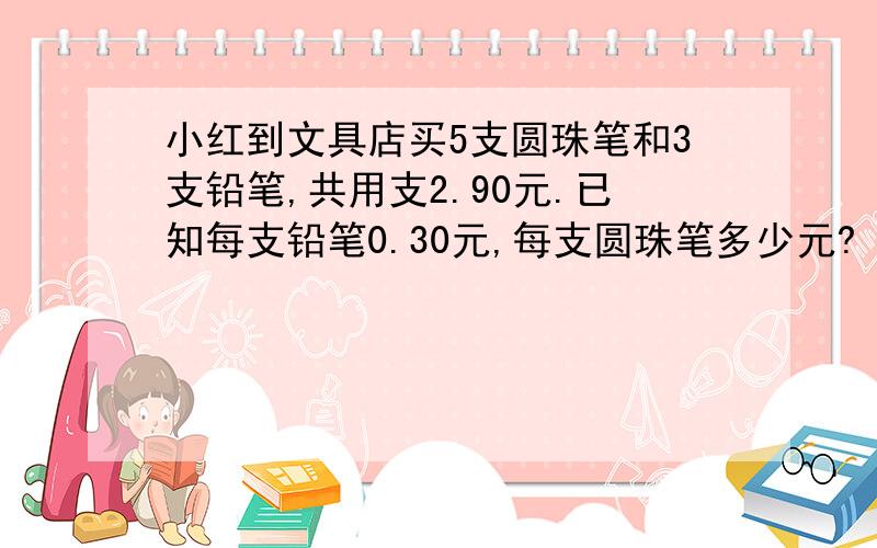 小红到文具店买5支圆珠笔和3支铅笔,共用支2.90元.已知每支铅笔0.30元,每支圆珠笔多少元?