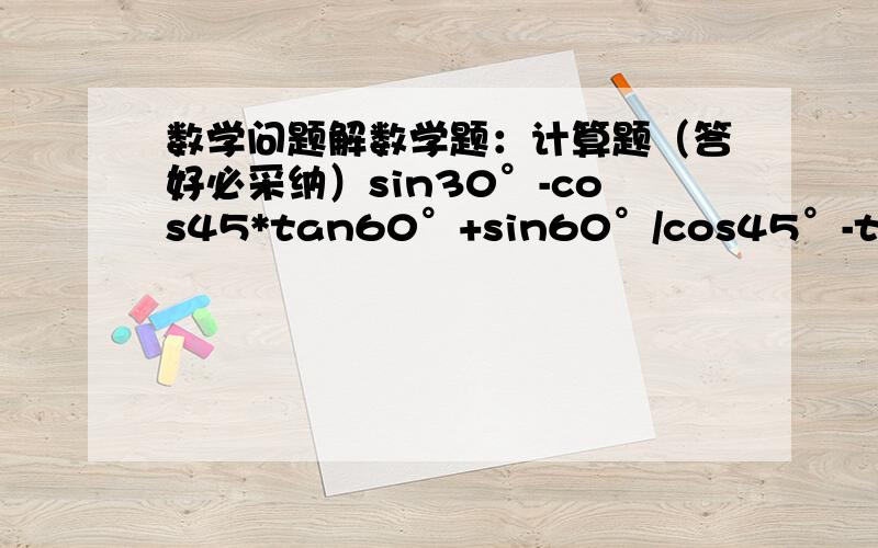 数学问题解数学题：计算题（答好必采纳）sin30°-cos45*tan60°+sin60°/cos45°-tan45°