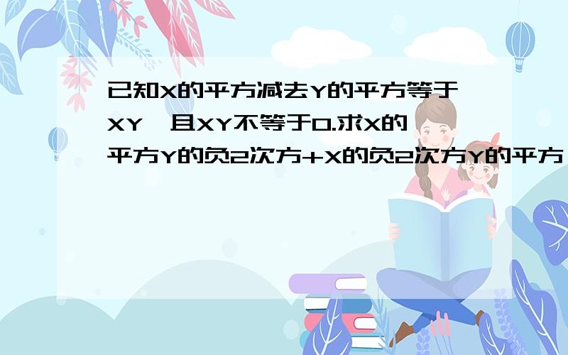 已知X的平方减去Y的平方等于XY,且XY不等于0.求X的平方Y的负2次方+X的负2次方Y的平方