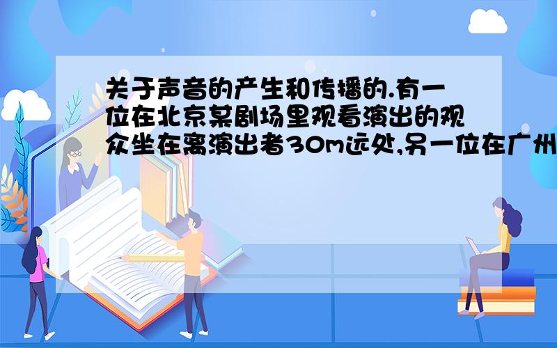 关于声音的产生和传播的.有一位在北京某剧场里观看演出的观众坐在离演出者30m远处,另一位在广州的观众在自己家里的电视机前看该剧场演出的电视实况转播.北京与广州相距1460km.计算那一