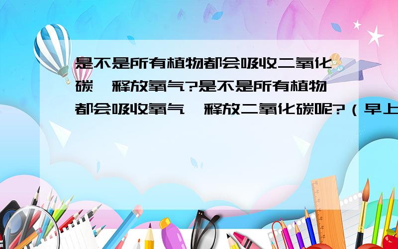 是不是所有植物都会吸收二氧化碳,释放氧气?是不是所有植物都会吸收氧气,释放二氧化碳呢?（早上会怎么样,晚上会怎么样?）