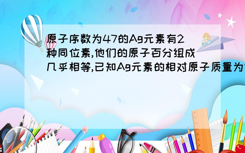 原子序数为47的Ag元素有2种同位素,他们的原子百分组成几乎相等,已知Ag元素的相对原子质量为1.什么叫原子百分组成几乎相等?2.