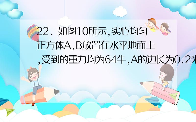 22．如图10所示,实心均匀正方体A,B放置在水平地面上,受到的重力均为64牛,A的边长为0.2米,B的边长为0.3米.①求正方体A对水平地面的压强②求正方体A.B的密度之比ρA：ρB③若正方体A、B上沿水平