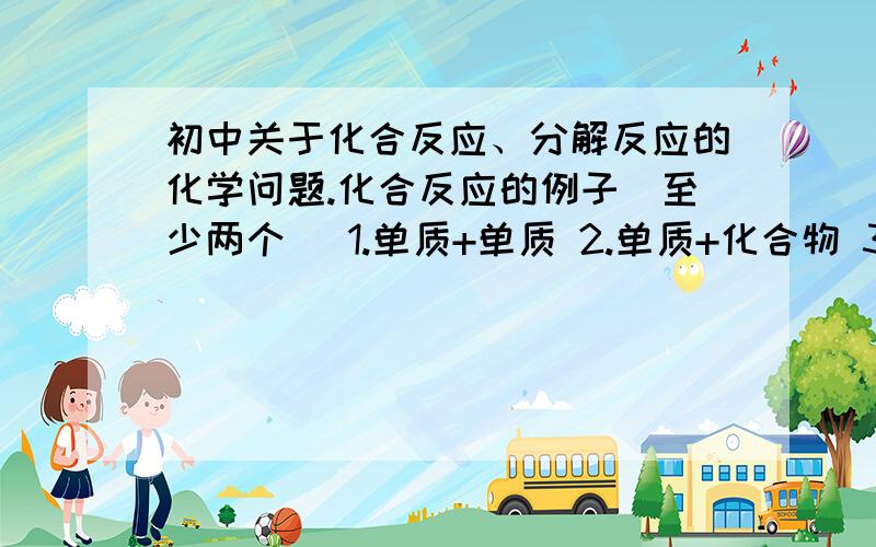 初中关于化合反应、分解反应的化学问题.化合反应的例子（至少两个） 1.单质+单质 2.单质+化合物 3.化合物+化合物 分解反应的例子（至少两个） 1.生成单质 2.生成化合物