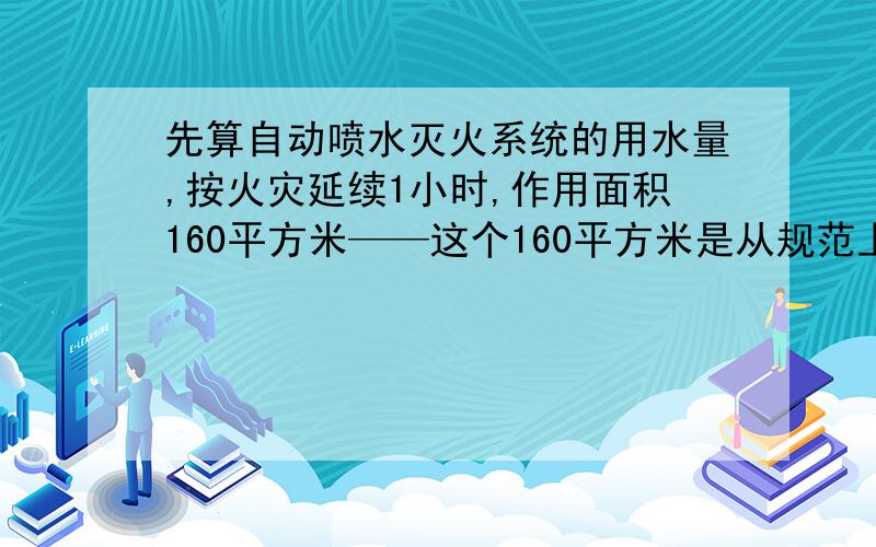 先算自动喷水灭火系统的用水量,按火灾延续1小时,作用面积160平方米——这个160平方米是从规范上得到的吗是哪个规范呢,如果不是又是如何计算出来的呢