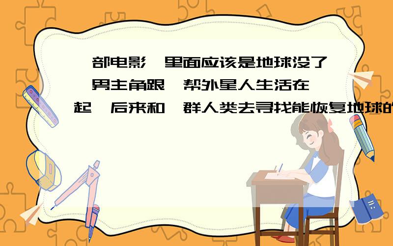 一部电影,里面应该是地球没了,男主角跟一帮外星人生活在一起,后来和一群人类去寻找能恢复地球的飞船这飞船是他爸爸留的,只有男主角能开启,飞船藏在好大的一堆太空冰锥里,飞船上有所