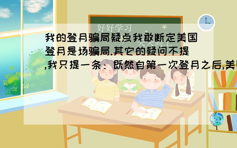 我的登月骗局疑点我敢断定美国登月是场骗局.其它的疑问不提,我只提一条：既然自第一次登月之后,美国还于1969年11月至1972年12月,相继发射了