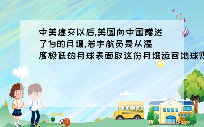 中美建交以后,美国向中国赠送了1g的月壤.若宇航员是从温度极低的月球表面取这份月壤运回地球则月壤的密度——（填“改变”或“不变”）,做出这样猜想的理由是————