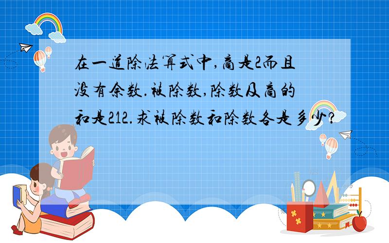 在一道除法算式中,商是2而且没有余数.被除数,除数及商的和是212.求被除数和除数各是多少?