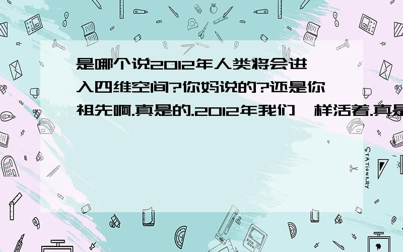 是哪个说2012年人类将会进入四维空间?你妈说的?还是你祖先啊.真是的.2012年我们一样活着.真是的.想这么多.你们发神经啊.什么3维进入4维,人类死的活的急什么?真是的.阿金说的他都没有这么