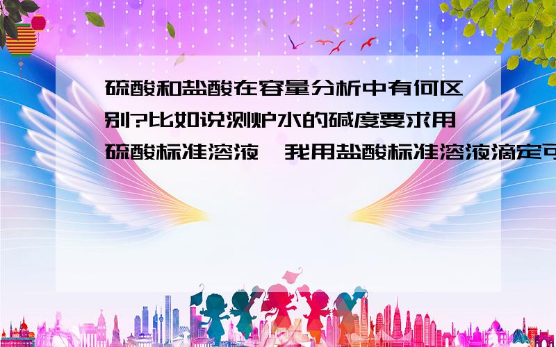 硫酸和盐酸在容量分析中有何区别?比如说测炉水的碱度要求用硫酸标准溶液,我用盐酸标准溶液滴定可以吗?