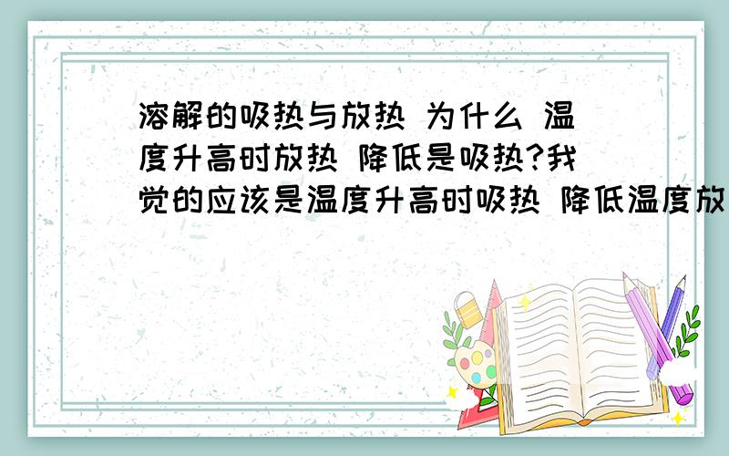 溶解的吸热与放热 为什么 温度升高时放热 降低是吸热?我觉的应该是温度升高时吸热 降低温度放热啊!虽然书上有概念 但我不想死记硬背 注意：不要长篇大论 也不要答非所问 让我理解就行