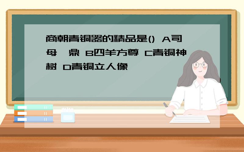 商朝青铜器的精品是() A司母戊鼎 B四羊方尊 C青铜神树 D青铜立人像