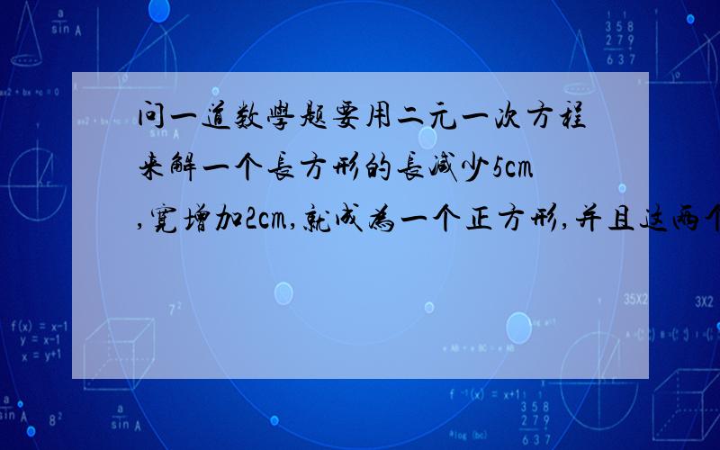 问一道数学题要用二元一次方程来解一个长方形的长减少5cm,宽增加2cm,就成为一个正方形,并且这两个图形的面积相等.这个长方形的长、宽各是多少?因为这是作业,能不能有一个求解的过程呢?