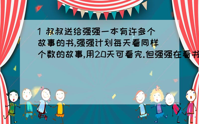 1 叔叔送给强强一本有许多个故事的书,强强计划每天看同样个数的故事,用20天可看完.但强强在看书时发现故事很有趣,实际每天比原计划多看3个故事,结果提前4天看完了故事书.这本故事书一