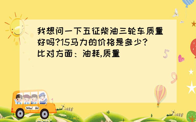 我想问一下五征柴油三轮车质量好吗?15马力的价格是多少?比对方面：油耗,质量